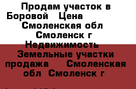 Продам участок в Боровой › Цена ­ 600 000 - Смоленская обл., Смоленск г. Недвижимость » Земельные участки продажа   . Смоленская обл.,Смоленск г.